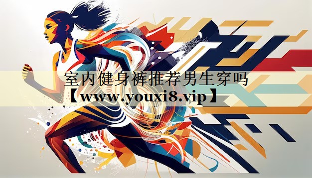室內(nèi)健身褲推薦男生穿嗎 室內(nèi)健身褲推薦男生穿嗎